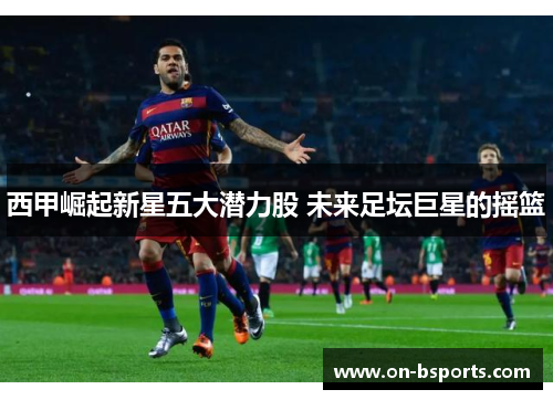 西甲崛起新星五大潜力股 未来足坛巨星的摇篮