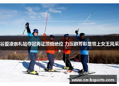 谷爱凌崇礼站夺冠再证顶级地位 力压群芳彰显雪上女王风采