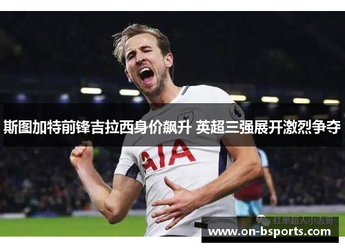 斯图加特前锋吉拉西身价飙升 英超三强展开激烈争夺 斯图加特前锋吉拉西身价飙升 英超三强展开激烈争夺