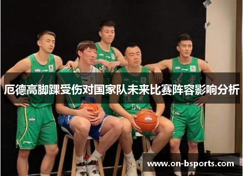 厄德高脚踝受伤对国家队未来比赛阵容影响分析 厄德高脚踝受伤对国家队未来比赛阵容影响分析