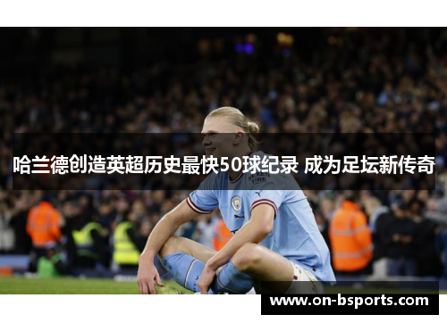哈兰德创造英超历史最快50球纪录 成为足坛新传奇 哈兰德创造英超历史最快50球纪录 成为足坛新传奇