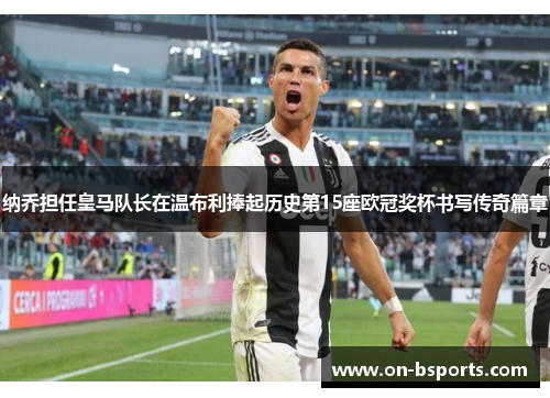 纳乔担任皇马队长在温布利捧起历史第15座欧冠奖杯书写传奇篇章