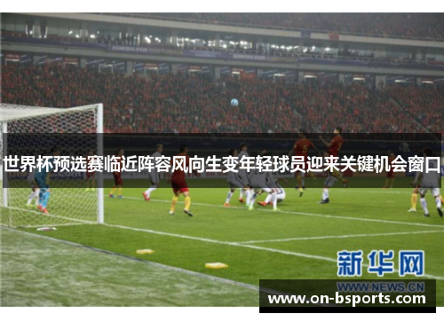 世界杯预选赛临近阵容风向生变年轻球员迎来关键机会窗口 世界杯预选赛临近阵容风向生变年轻球员迎来关键机会窗口